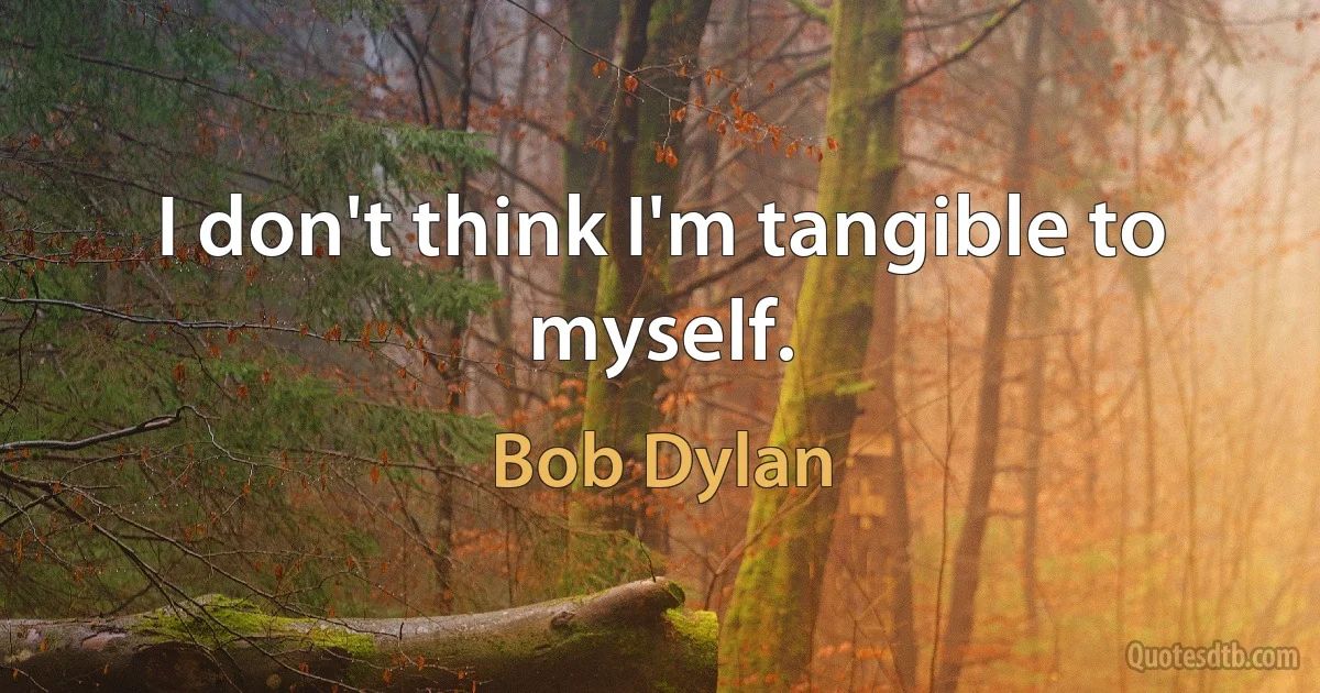 I don't think I'm tangible to myself. (Bob Dylan)