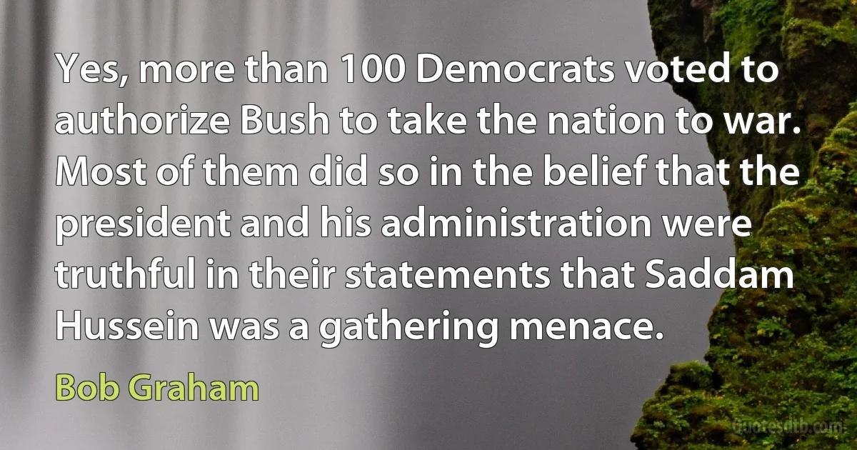 Yes, more than 100 Democrats voted to authorize Bush to take the nation to war. Most of them did so in the belief that the president and his administration were truthful in their statements that Saddam Hussein was a gathering menace. (Bob Graham)