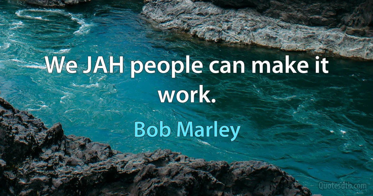 We JAH people can make it work. (Bob Marley)