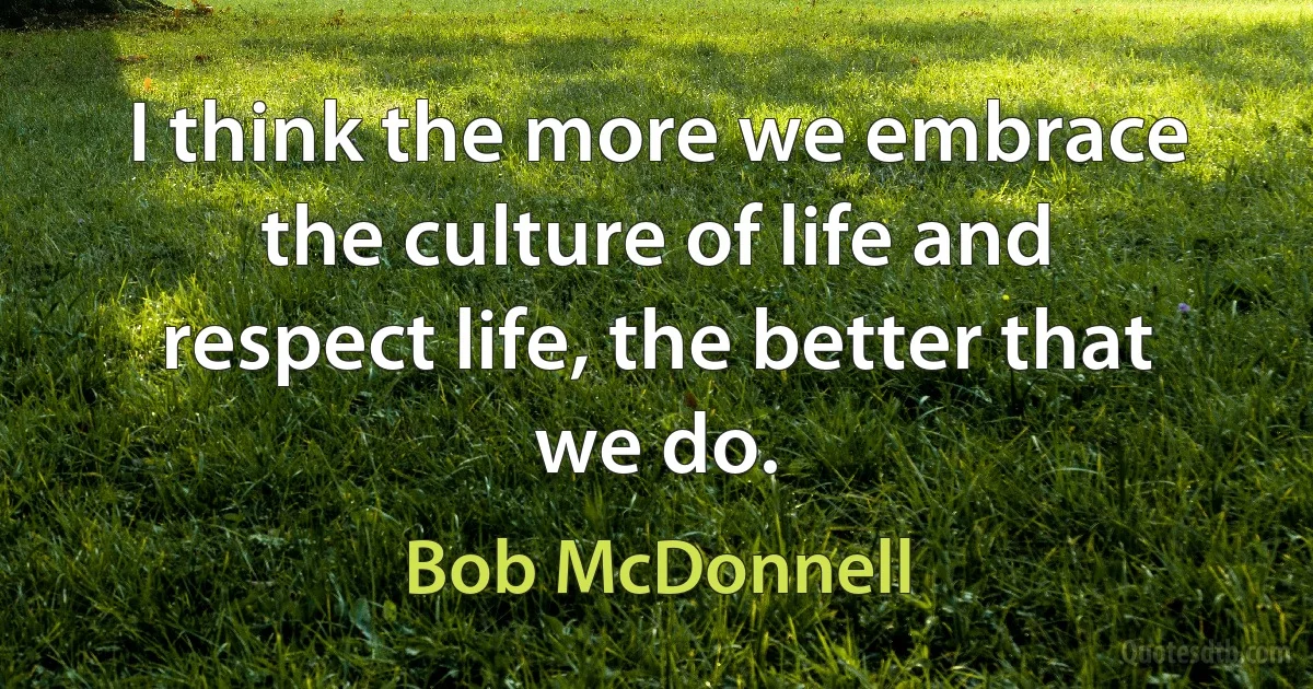 I think the more we embrace the culture of life and respect life, the better that we do. (Bob McDonnell)