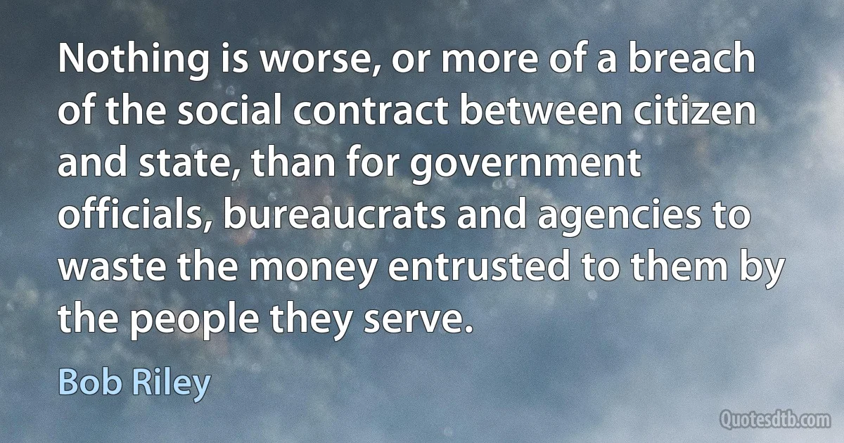 Nothing is worse, or more of a breach of the social contract between citizen and state, than for government officials, bureaucrats and agencies to waste the money entrusted to them by the people they serve. (Bob Riley)