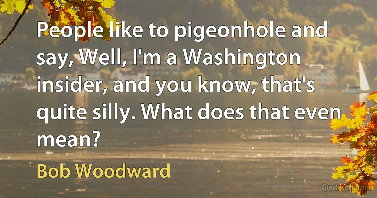 People like to pigeonhole and say, Well, I'm a Washington insider, and you know, that's quite silly. What does that even mean? (Bob Woodward)