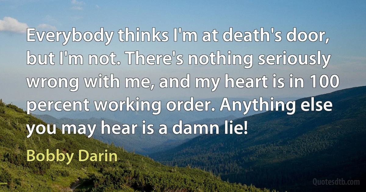 Everybody thinks I'm at death's door, but I'm not. There's nothing seriously wrong with me, and my heart is in 100 percent working order. Anything else you may hear is a damn lie! (Bobby Darin)