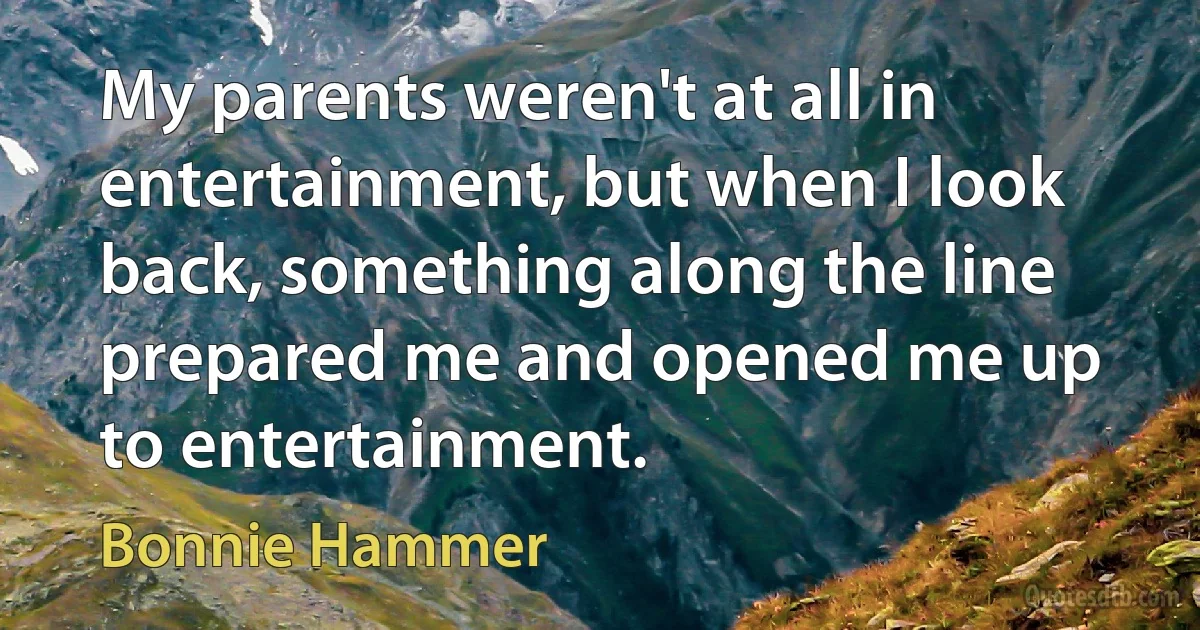 My parents weren't at all in entertainment, but when I look back, something along the line prepared me and opened me up to entertainment. (Bonnie Hammer)