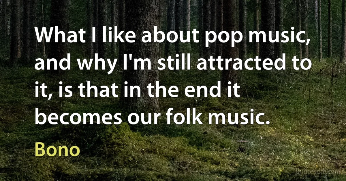 What I like about pop music, and why I'm still attracted to it, is that in the end it becomes our folk music. (Bono)