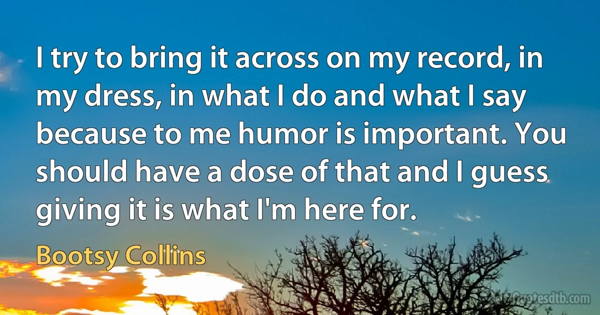 I try to bring it across on my record, in my dress, in what I do and what I say because to me humor is important. You should have a dose of that and I guess giving it is what I'm here for. (Bootsy Collins)