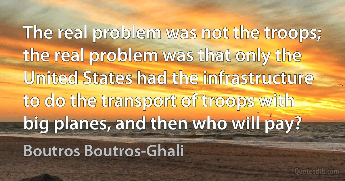 The real problem was not the troops; the real problem was that only the United States had the infrastructure to do the transport of troops with big planes, and then who will pay? (Boutros Boutros-Ghali)