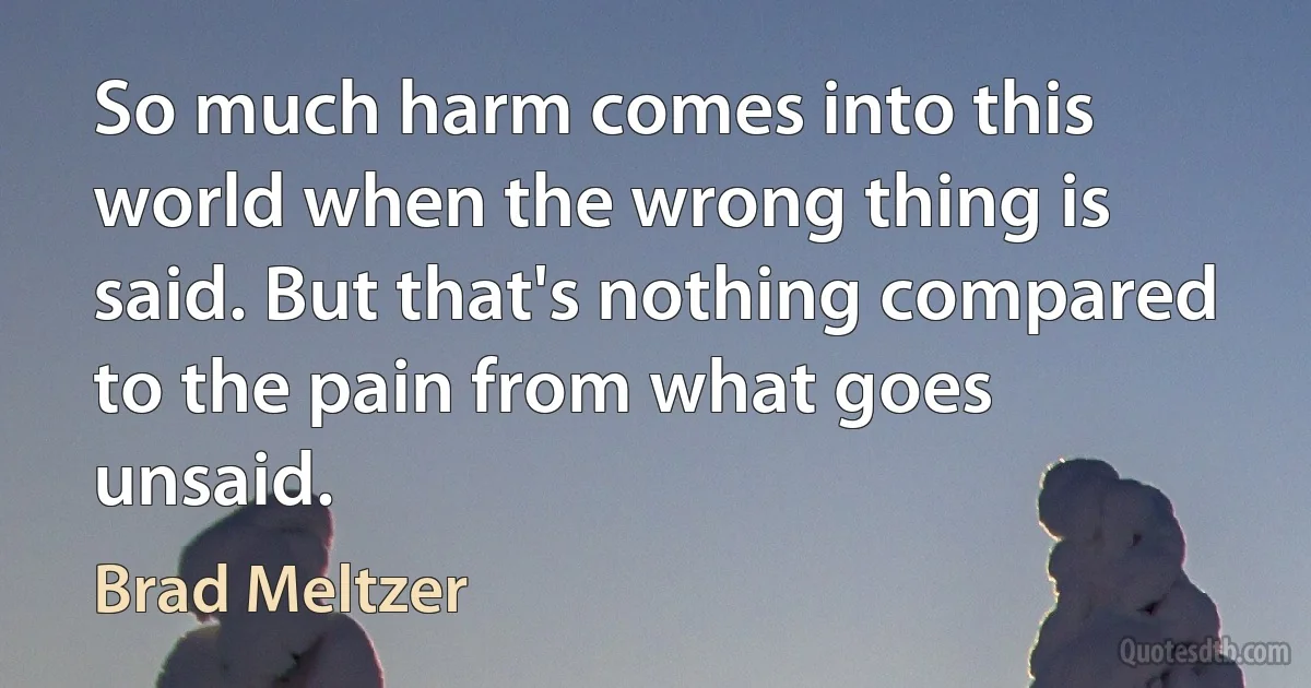 So much harm comes into this world when the wrong thing is said. But that's nothing compared to the pain from what goes unsaid. (Brad Meltzer)