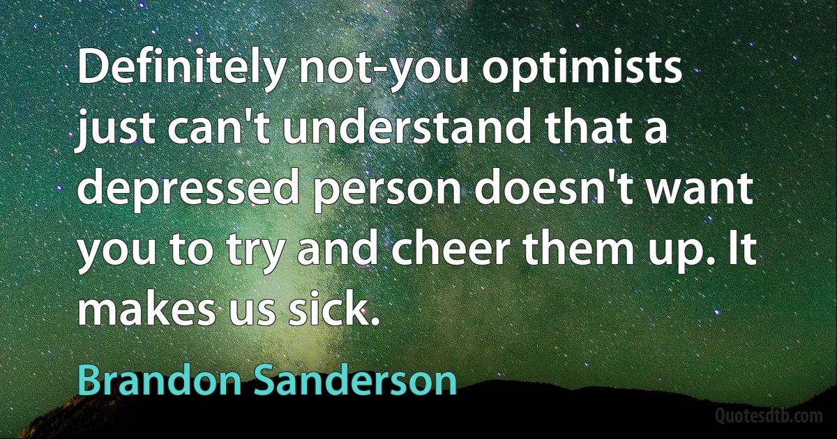 Definitely not-you optimists just can't understand that a depressed person doesn't want you to try and cheer them up. It makes us sick. (Brandon Sanderson)