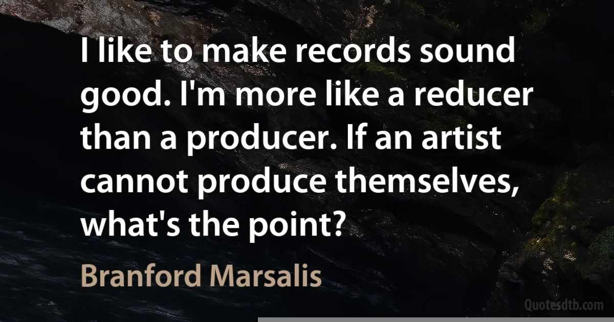 I like to make records sound good. I'm more like a reducer than a producer. If an artist cannot produce themselves, what's the point? (Branford Marsalis)