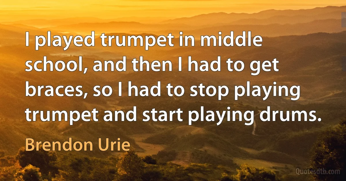 I played trumpet in middle school, and then I had to get braces, so I had to stop playing trumpet and start playing drums. (Brendon Urie)