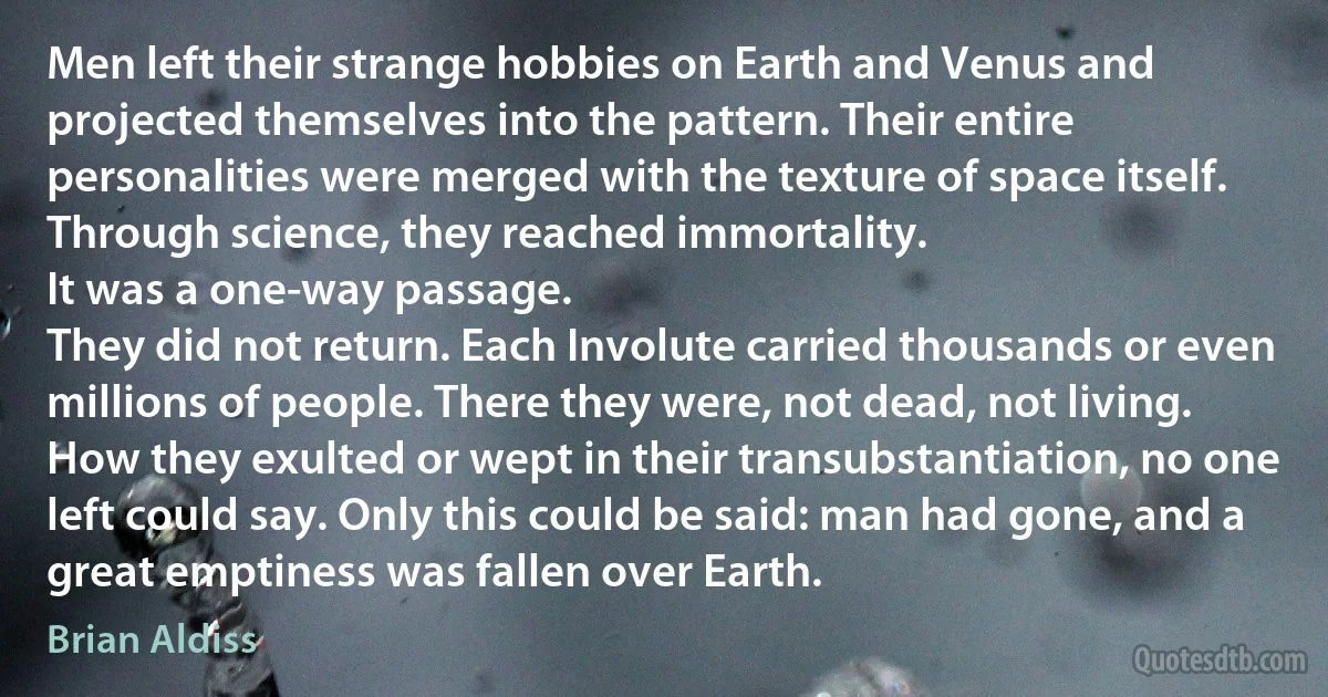 Men left their strange hobbies on Earth and Venus and projected themselves into the pattern. Their entire personalities were merged with the texture of space itself. Through science, they reached immortality.
It was a one-way passage.
They did not return. Each Involute carried thousands or even millions of people. There they were, not dead, not living. How they exulted or wept in their transubstantiation, no one left could say. Only this could be said: man had gone, and a great emptiness was fallen over Earth. (Brian Aldiss)