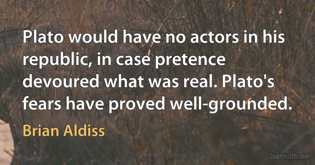 Plato would have no actors in his republic, in case pretence devoured what was real. Plato's fears have proved well-grounded. (Brian Aldiss)