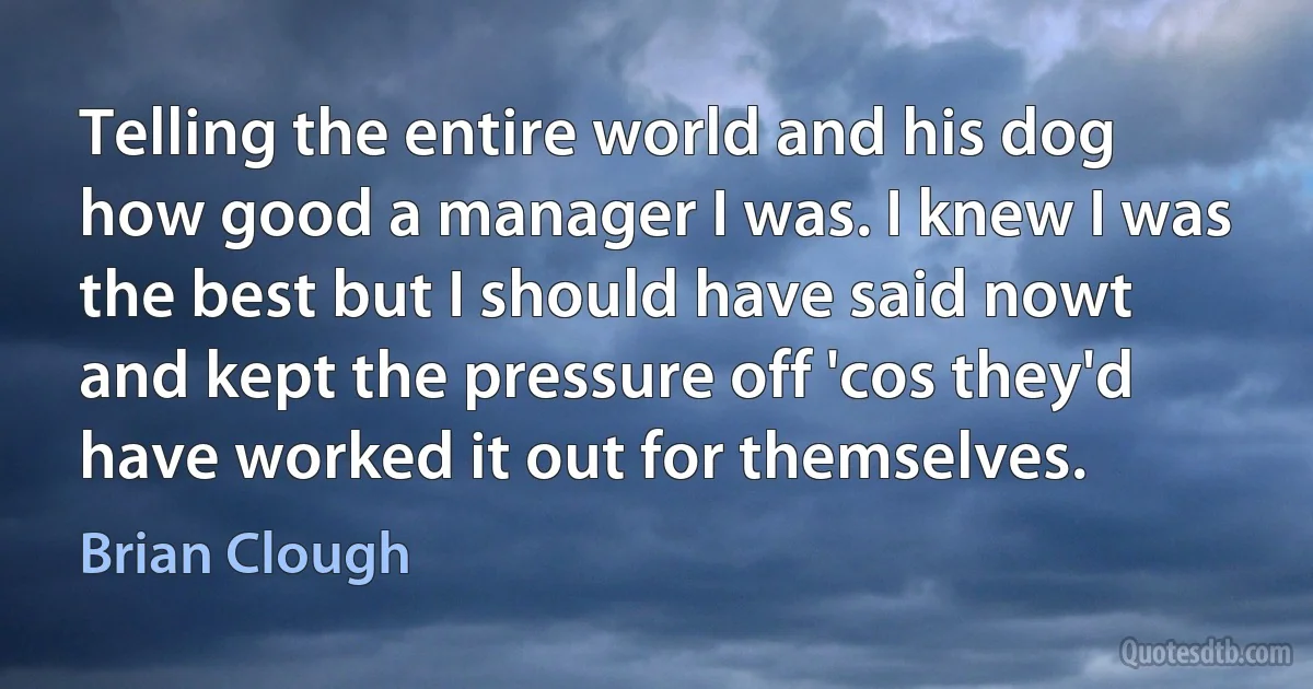 Telling the entire world and his dog how good a manager I was. I knew I was the best but I should have said nowt and kept the pressure off 'cos they'd have worked it out for themselves. (Brian Clough)