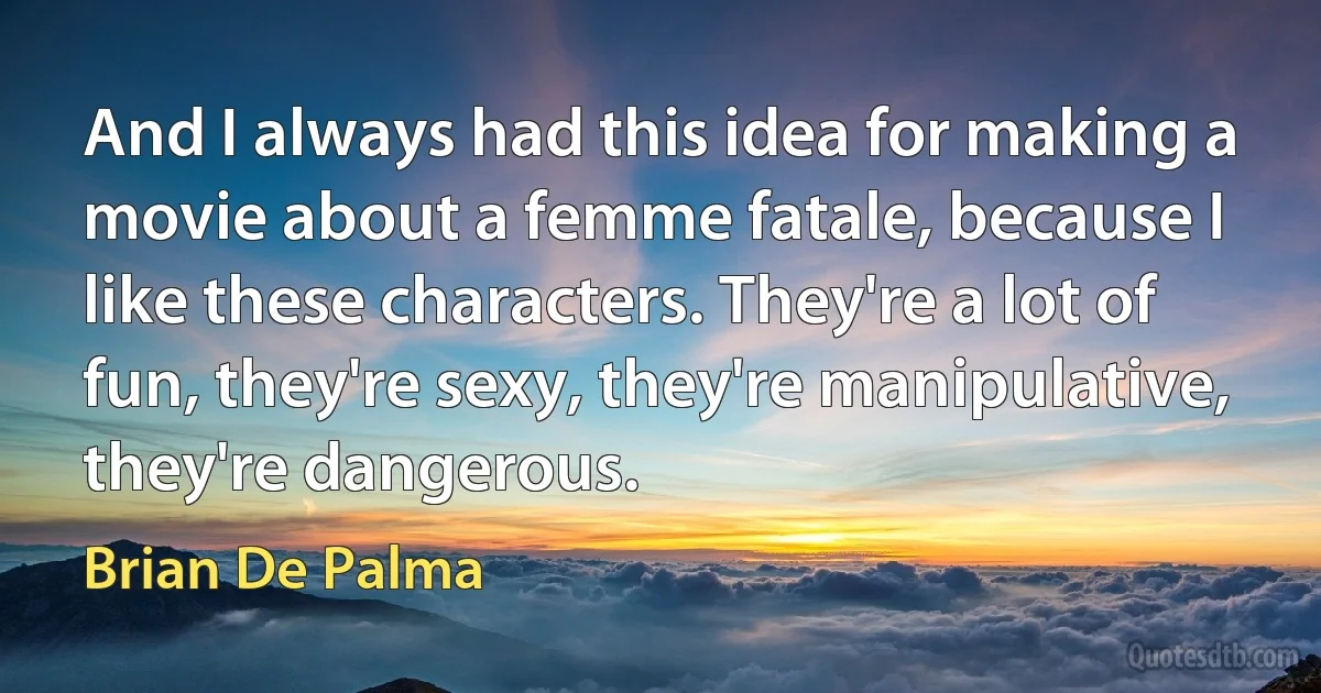 And I always had this idea for making a movie about a femme fatale, because I like these characters. They're a lot of fun, they're sexy, they're manipulative, they're dangerous. (Brian De Palma)