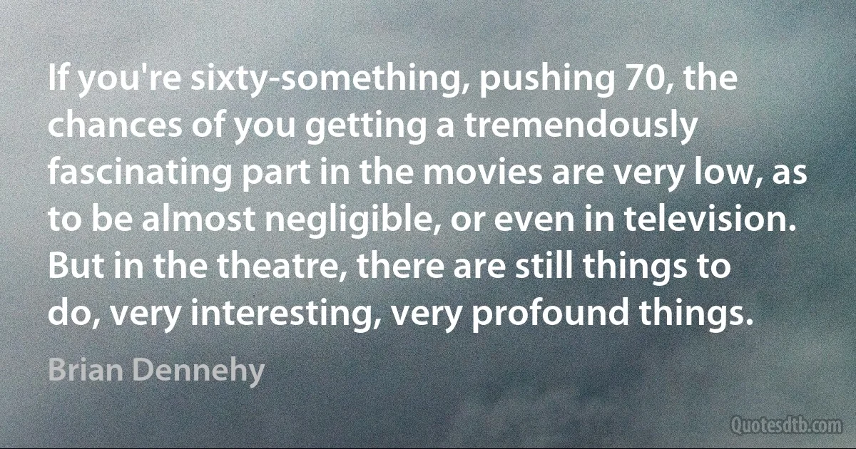 If you're sixty-something, pushing 70, the chances of you getting a tremendously fascinating part in the movies are very low, as to be almost negligible, or even in television. But in the theatre, there are still things to do, very interesting, very profound things. (Brian Dennehy)