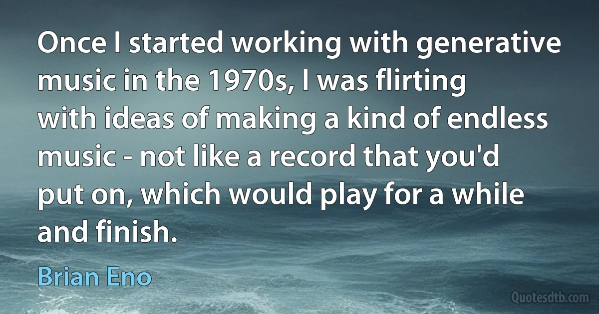 Once I started working with generative music in the 1970s, I was flirting with ideas of making a kind of endless music - not like a record that you'd put on, which would play for a while and finish. (Brian Eno)