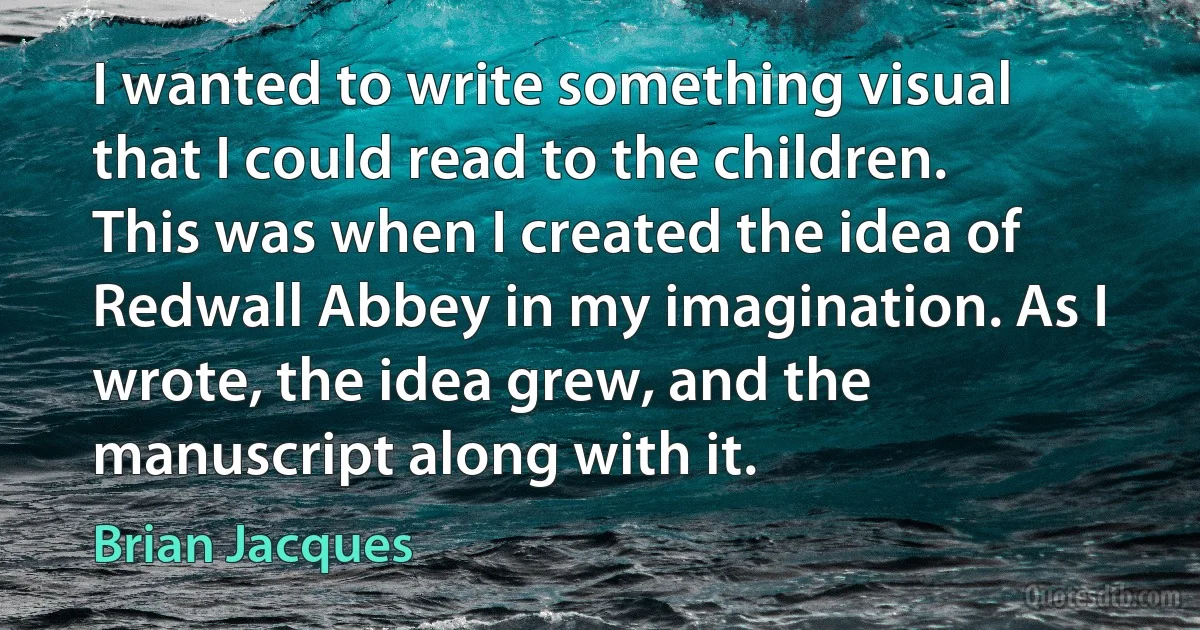 I wanted to write something visual that I could read to the children. This was when I created the idea of Redwall Abbey in my imagination. As I wrote, the idea grew, and the manuscript along with it. (Brian Jacques)