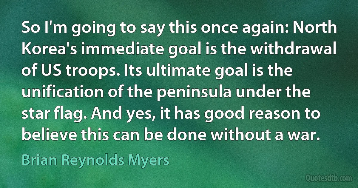 So I'm going to say this once again: North Korea's immediate goal is the withdrawal of US troops. Its ultimate goal is the unification of the peninsula under the star flag. And yes, it has good reason to believe this can be done without a war. (Brian Reynolds Myers)