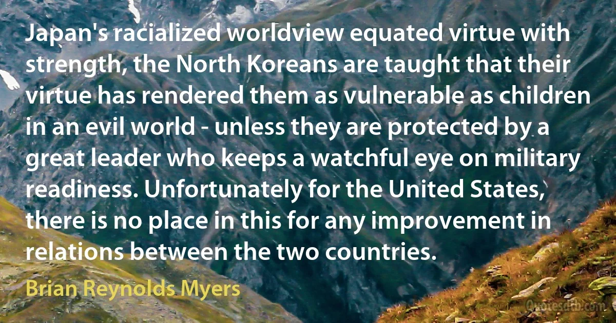 Japan's racialized worldview equated virtue with strength, the North Koreans are taught that their virtue has rendered them as vulnerable as children in an evil world - unless they are protected by a great leader who keeps a watchful eye on military readiness. Unfortunately for the United States, there is no place in this for any improvement in relations between the two countries. (Brian Reynolds Myers)