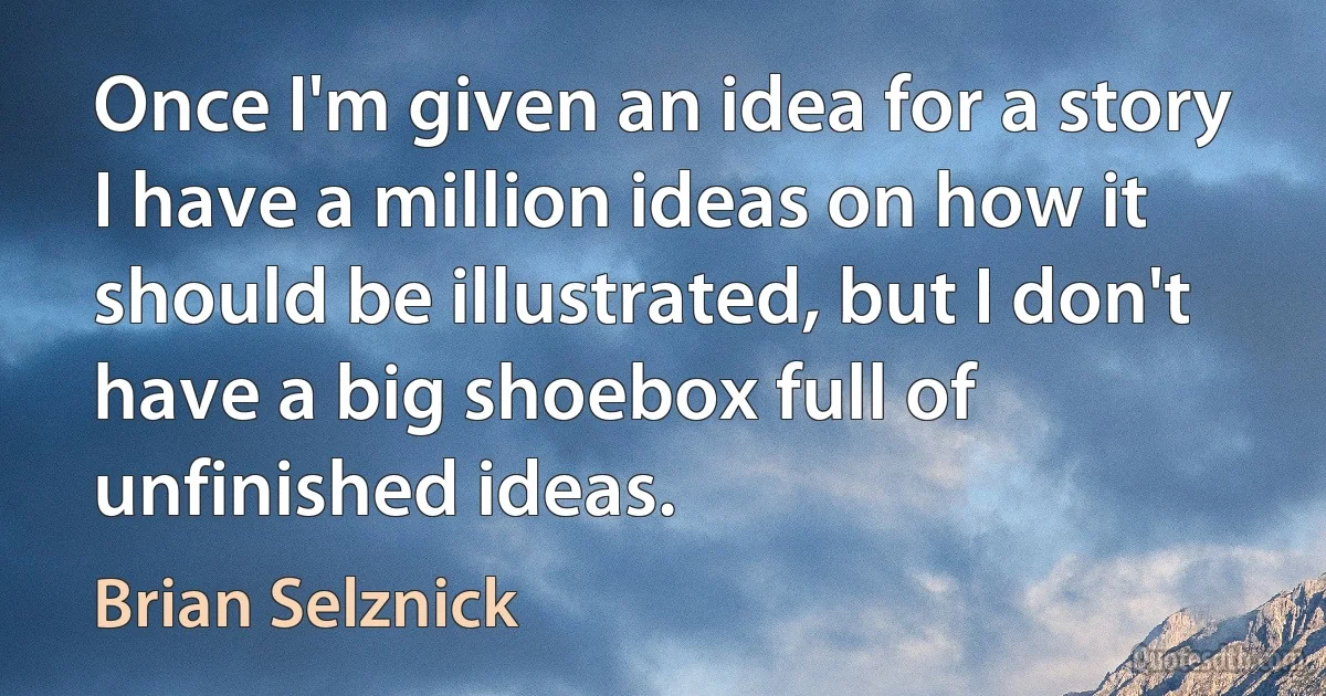 Once I'm given an idea for a story I have a million ideas on how it should be illustrated, but I don't have a big shoebox full of unfinished ideas. (Brian Selznick)