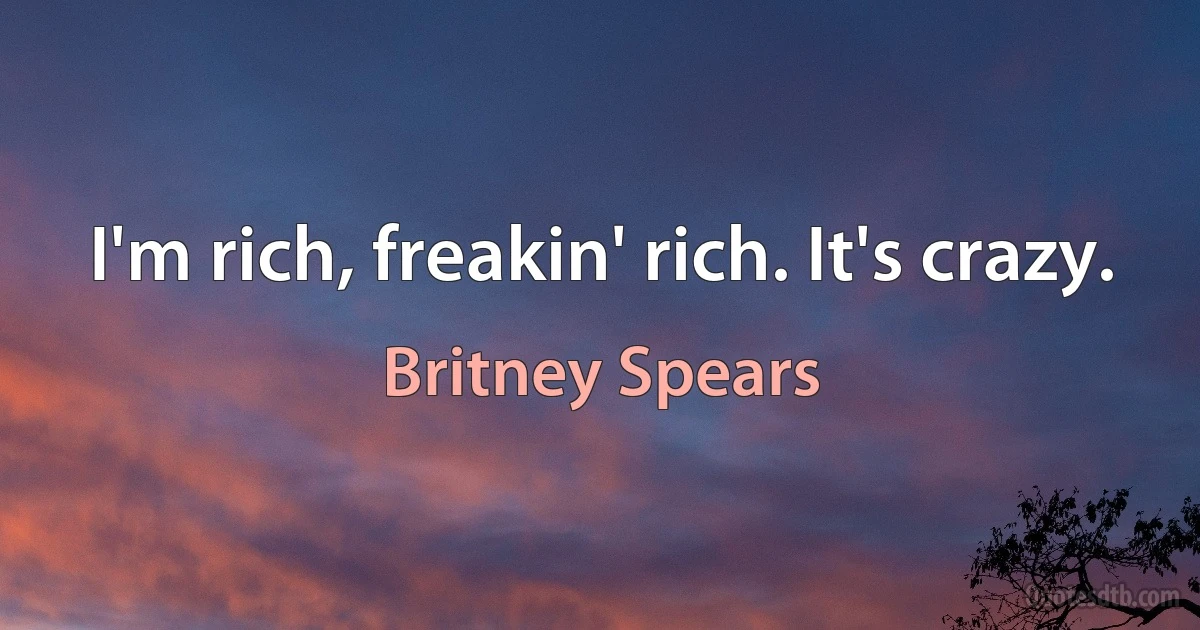 I'm rich, freakin' rich. It's crazy. (Britney Spears)