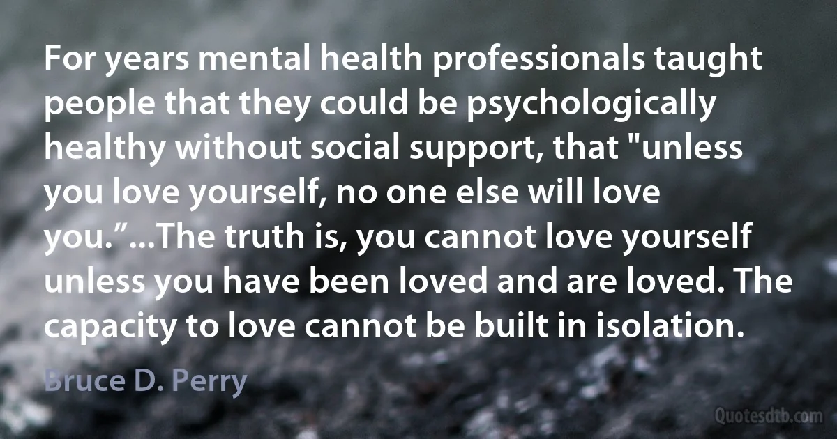 For years mental health professionals taught people that they could be psychologically healthy without social support, that "unless you love yourself, no one else will love you.”...The truth is, you cannot love yourself unless you have been loved and are loved. The capacity to love cannot be built in isolation. (Bruce D. Perry)