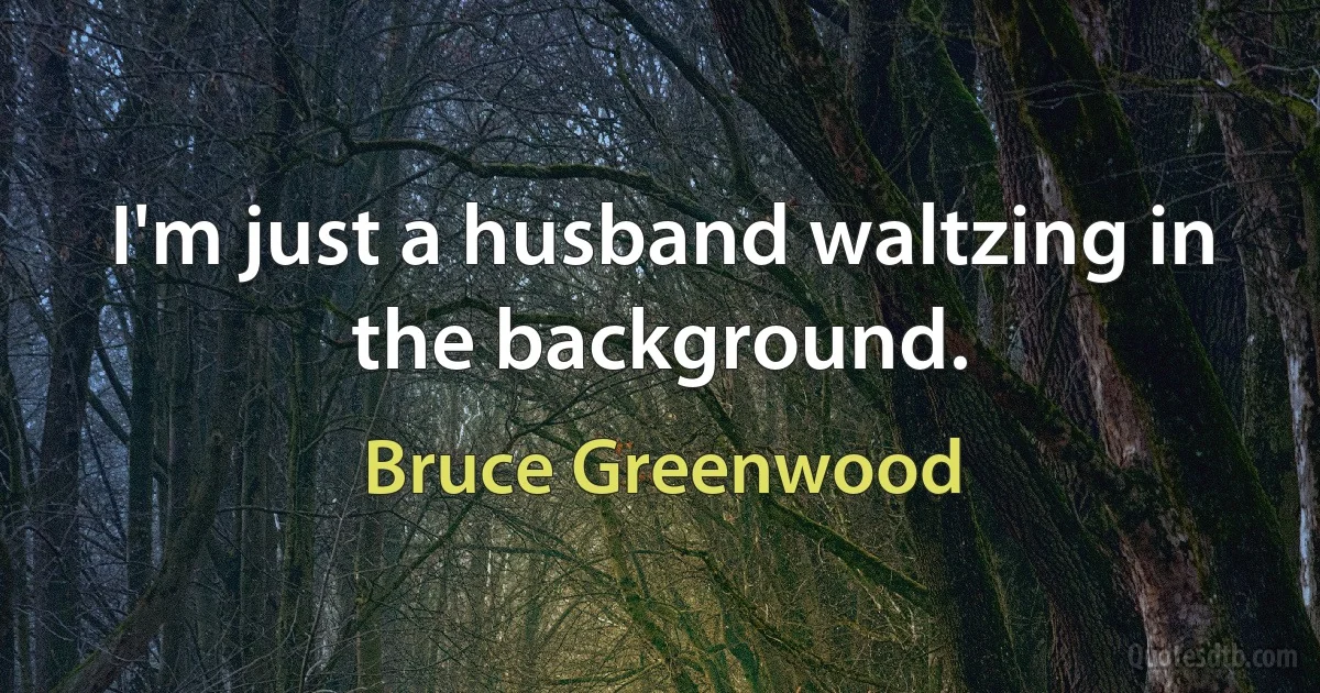 I'm just a husband waltzing in the background. (Bruce Greenwood)