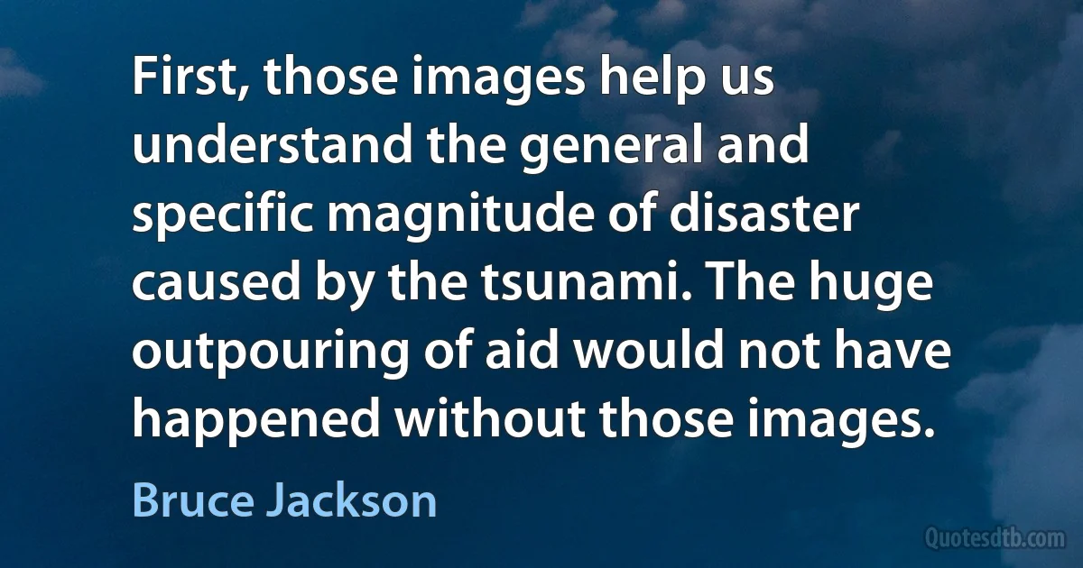 First, those images help us understand the general and specific magnitude of disaster caused by the tsunami. The huge outpouring of aid would not have happened without those images. (Bruce Jackson)