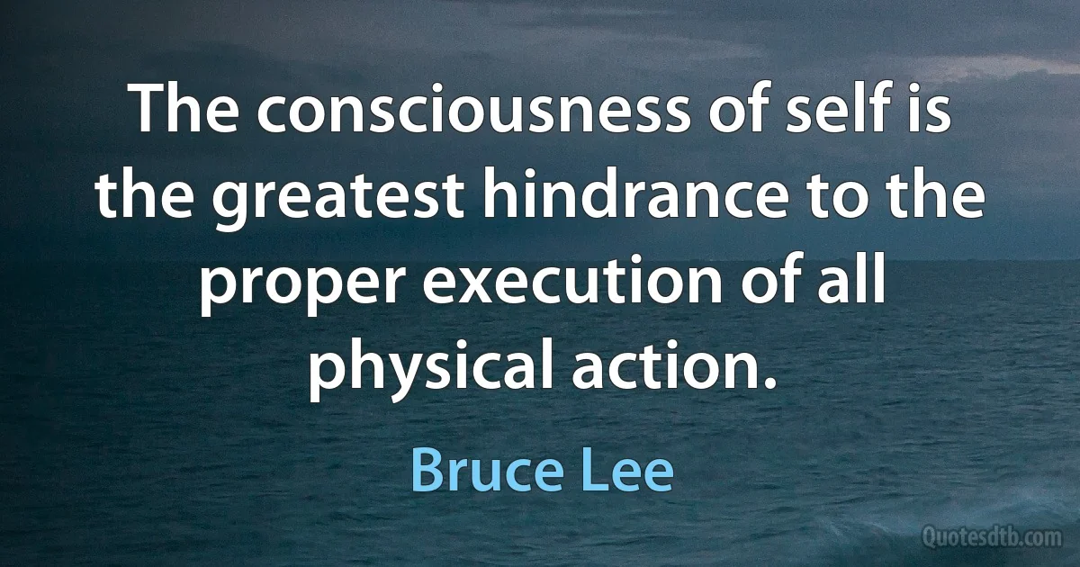 The consciousness of self is the greatest hindrance to the proper execution of all physical action. (Bruce Lee)