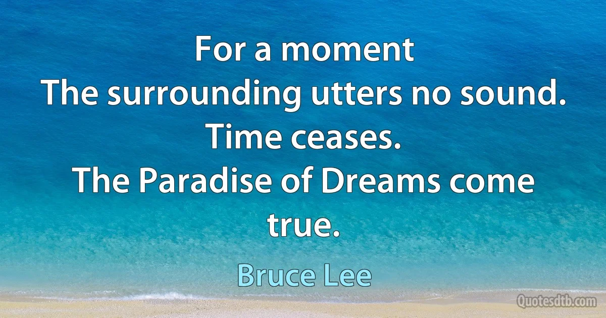 For a moment
The surrounding utters no sound.
Time ceases.
The Paradise of Dreams come true. (Bruce Lee)