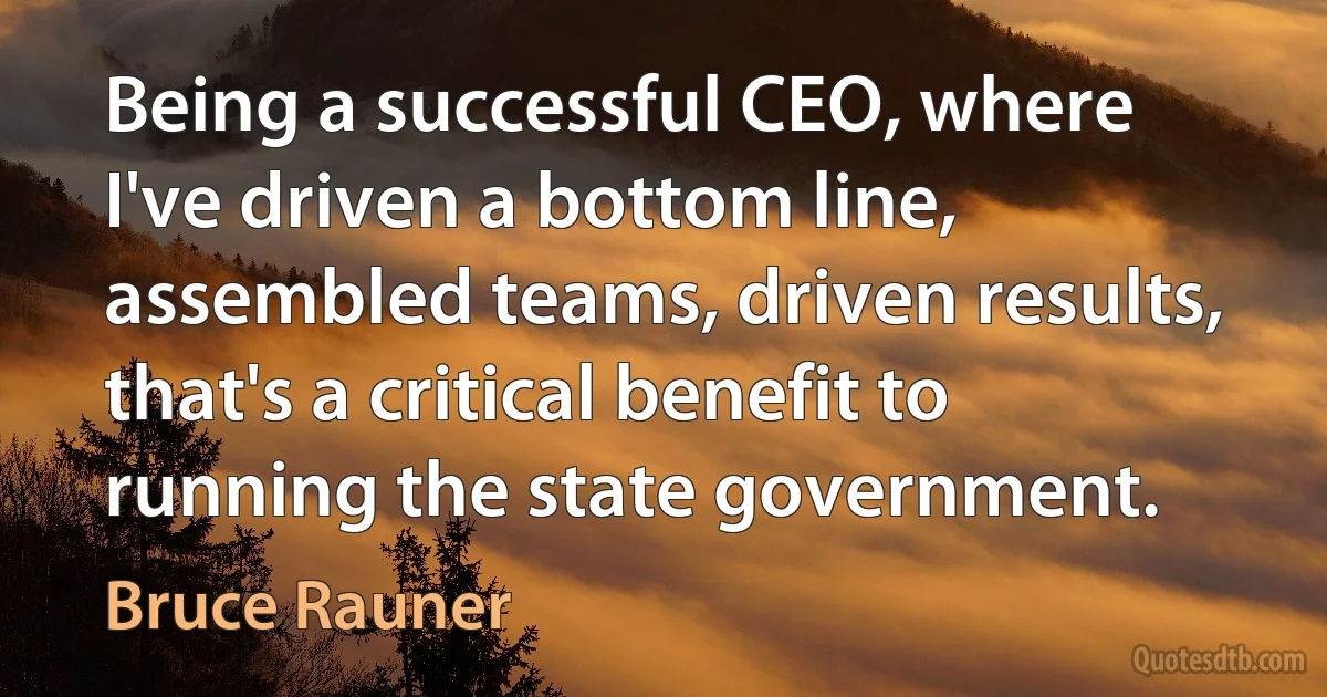 Being a successful CEO, where I've driven a bottom line, assembled teams, driven results, that's a critical benefit to running the state government. (Bruce Rauner)