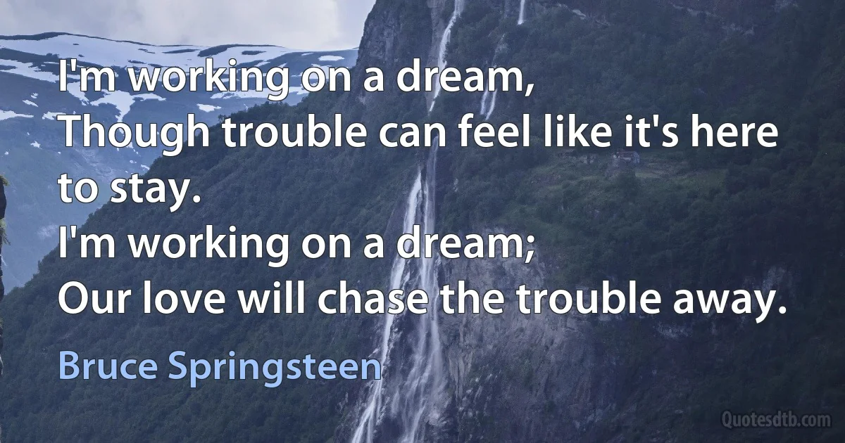 I'm working on a dream,
Though trouble can feel like it's here to stay.
I'm working on a dream;
Our love will chase the trouble away. (Bruce Springsteen)