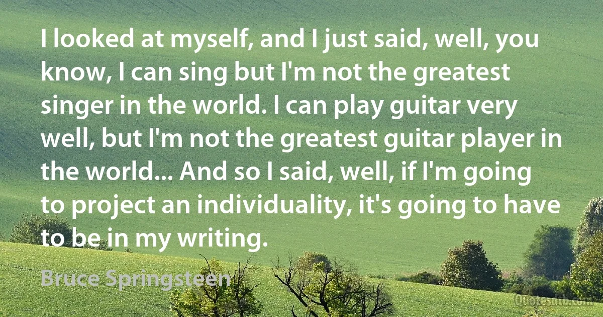 I looked at myself, and I just said, well, you know, I can sing but I'm not the greatest singer in the world. I can play guitar very well, but I'm not the greatest guitar player in the world... And so I said, well, if I'm going to project an individuality, it's going to have to be in my writing. (Bruce Springsteen)