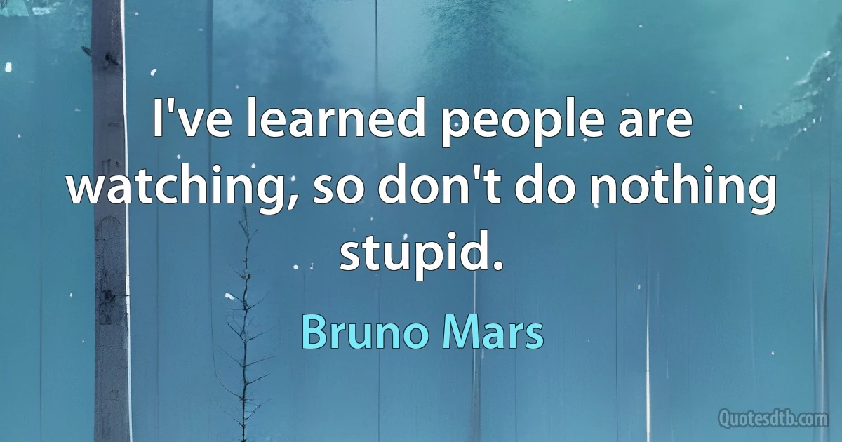 I've learned people are watching, so don't do nothing stupid. (Bruno Mars)