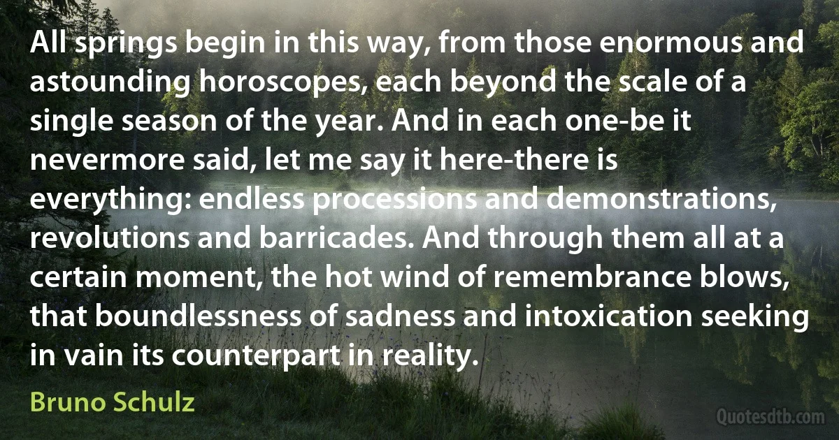 All springs begin in this way, from those enormous and astounding horoscopes, each beyond the scale of a single season of the year. And in each one-be it nevermore said, let me say it here-there is everything: endless processions and demonstrations, revolutions and barricades. And through them all at a certain moment, the hot wind of remembrance blows, that boundlessness of sadness and intoxication seeking in vain its counterpart in reality. (Bruno Schulz)