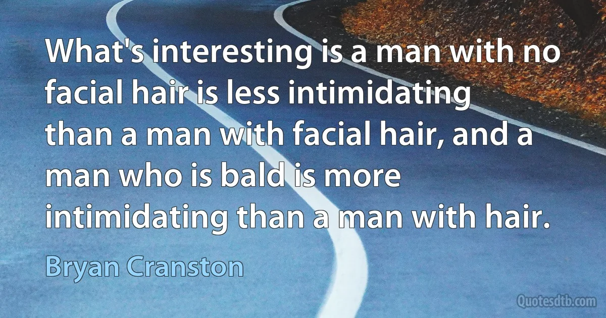 What's interesting is a man with no facial hair is less intimidating than a man with facial hair, and a man who is bald is more intimidating than a man with hair. (Bryan Cranston)