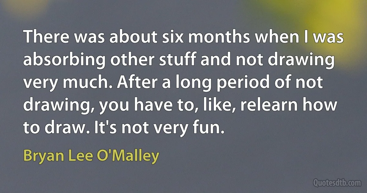 There was about six months when I was absorbing other stuff and not drawing very much. After a long period of not drawing, you have to, like, relearn how to draw. It's not very fun. (Bryan Lee O'Malley)