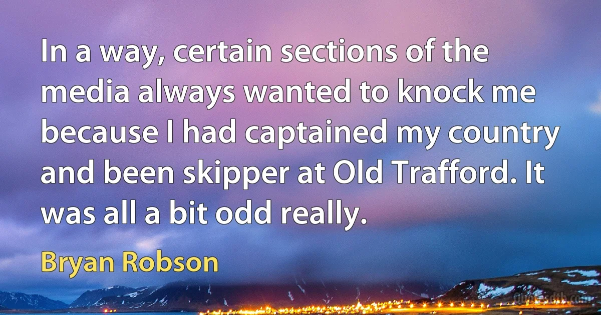 In a way, certain sections of the media always wanted to knock me because I had captained my country and been skipper at Old Trafford. It was all a bit odd really. (Bryan Robson)