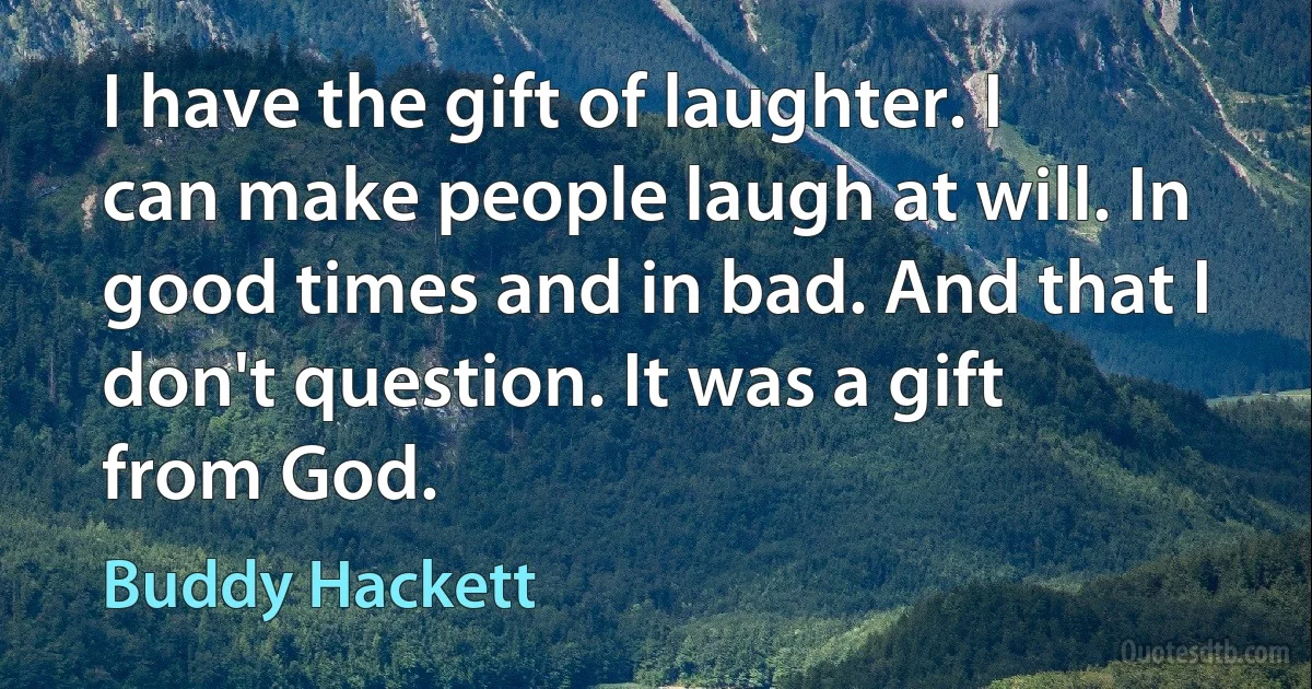 I have the gift of laughter. I can make people laugh at will. In good times and in bad. And that I don't question. It was a gift from God. (Buddy Hackett)