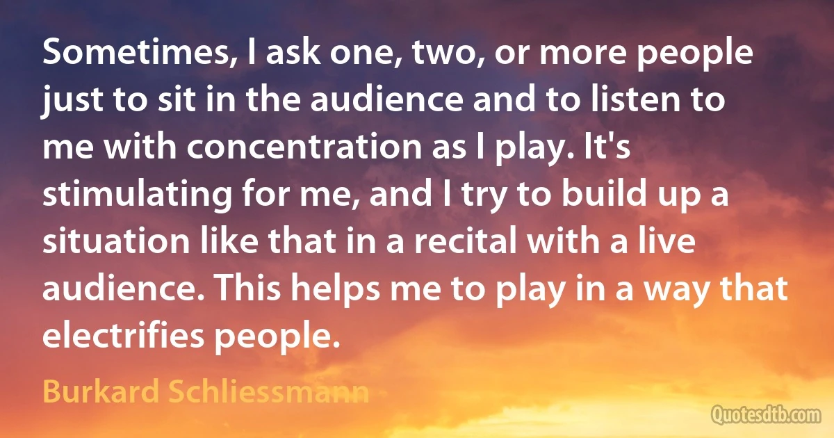 Sometimes, I ask one, two, or more people just to sit in the audience and to listen to me with concentration as I play. It's stimulating for me, and I try to build up a situation like that in a recital with a live audience. This helps me to play in a way that electrifies people. (Burkard Schliessmann)