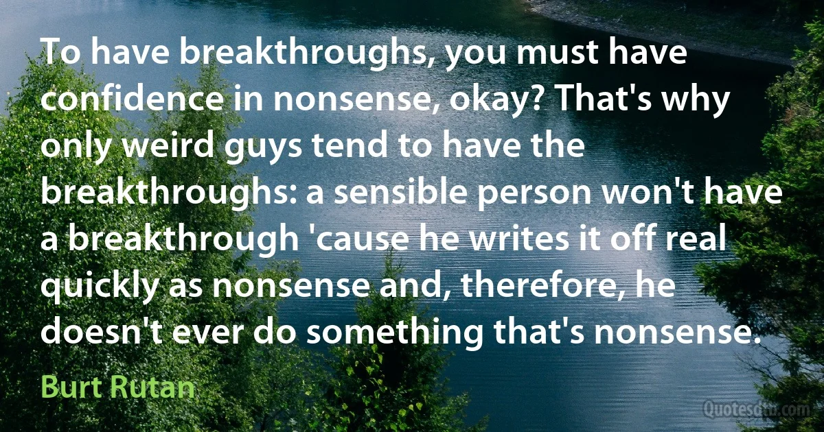 To have breakthroughs, you must have confidence in nonsense, okay? That's why only weird guys tend to have the breakthroughs: a sensible person won't have a breakthrough 'cause he writes it off real quickly as nonsense and, therefore, he doesn't ever do something that's nonsense. (Burt Rutan)