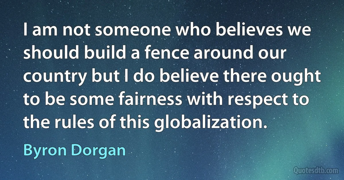 I am not someone who believes we should build a fence around our country but I do believe there ought to be some fairness with respect to the rules of this globalization. (Byron Dorgan)