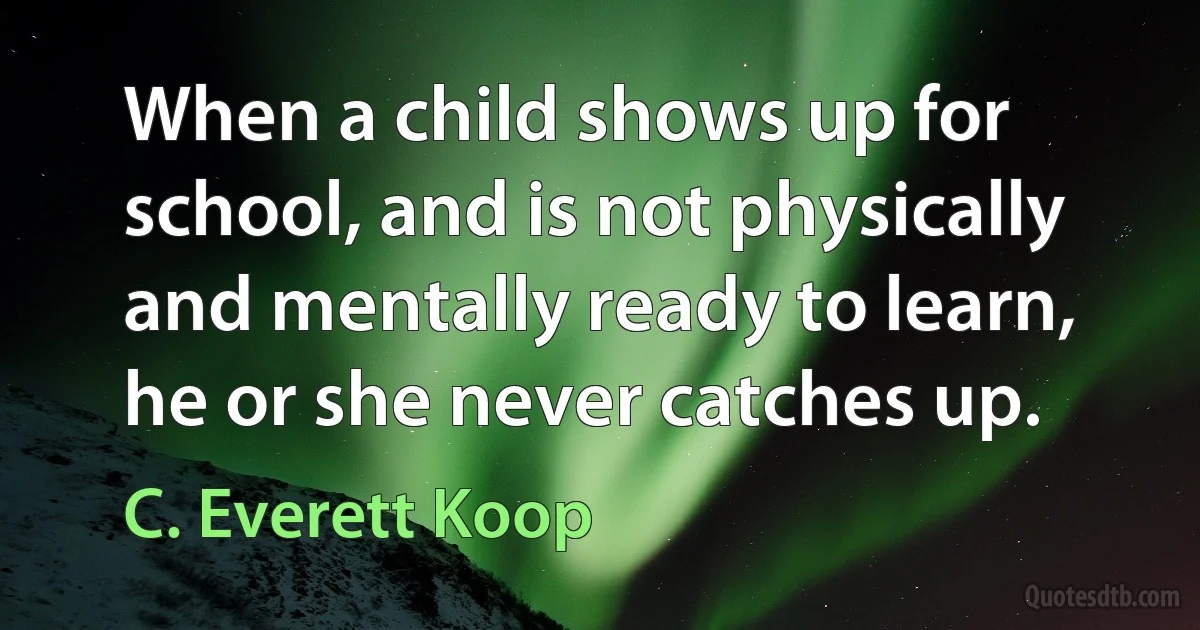 When a child shows up for school, and is not physically and mentally ready to learn, he or she never catches up. (C. Everett Koop)