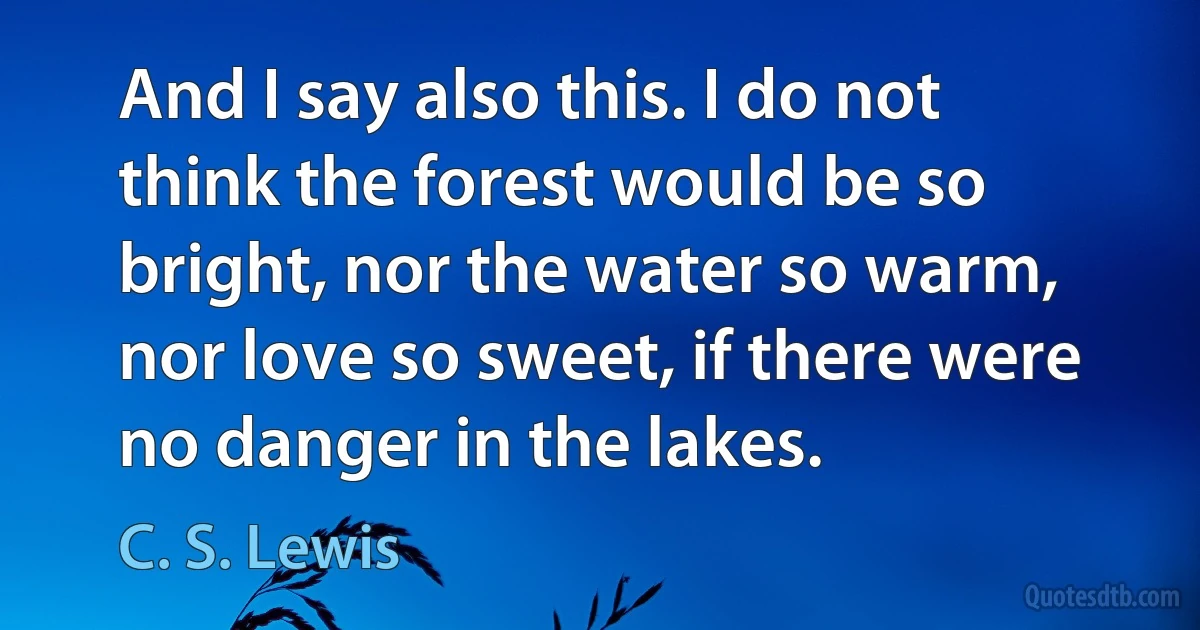 And I say also this. I do not think the forest would be so bright, nor the water so warm, nor love so sweet, if there were no danger in the lakes. (C. S. Lewis)