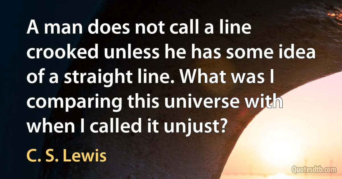 A man does not call a line crooked unless he has some idea of a straight line. What was I comparing this universe with when I called it unjust? (C. S. Lewis)