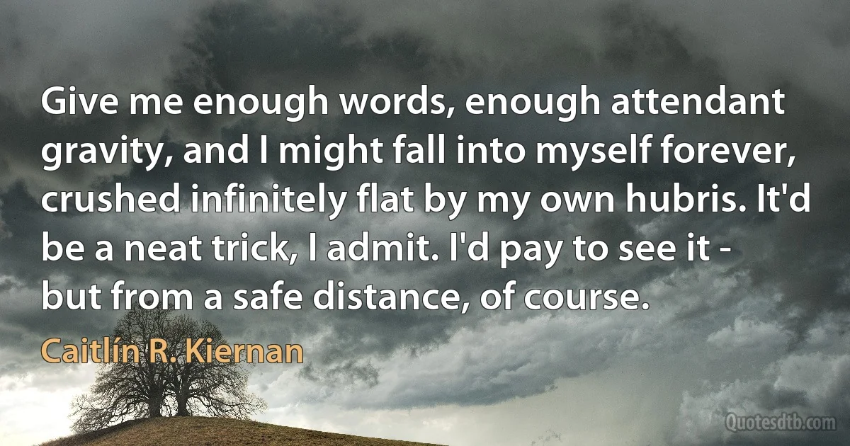 Give me enough words, enough attendant gravity, and I might fall into myself forever, crushed infinitely flat by my own hubris. It'd be a neat trick, I admit. I'd pay to see it - but from a safe distance, of course. (Caitlín R. Kiernan)