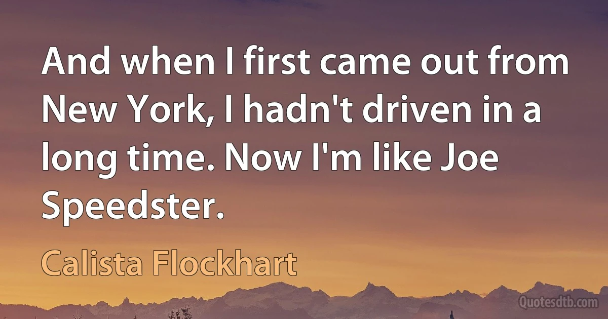 And when I first came out from New York, I hadn't driven in a long time. Now I'm like Joe Speedster. (Calista Flockhart)