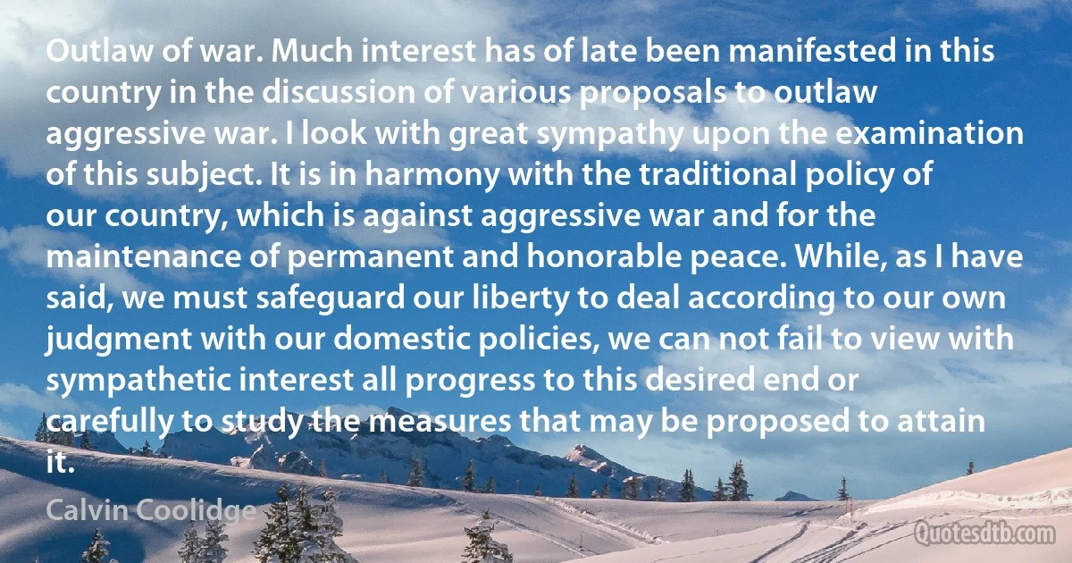 Outlaw of war. Much interest has of late been manifested in this country in the discussion of various proposals to outlaw aggressive war. I look with great sympathy upon the examination of this subject. It is in harmony with the traditional policy of our country, which is against aggressive war and for the maintenance of permanent and honorable peace. While, as I have said, we must safeguard our liberty to deal according to our own judgment with our domestic policies, we can not fail to view with sympathetic interest all progress to this desired end or carefully to study the measures that may be proposed to attain it. (Calvin Coolidge)