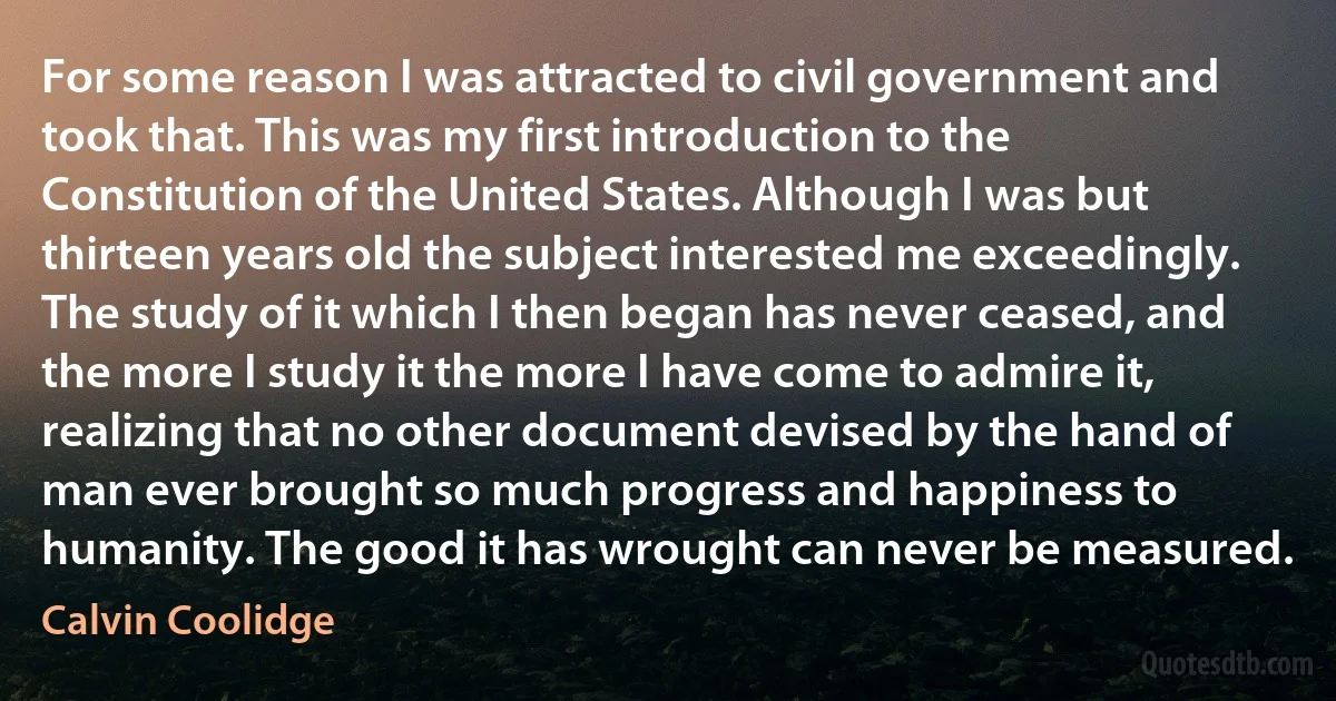 For some reason I was attracted to civil government and took that. This was my first introduction to the Constitution of the United States. Although I was but thirteen years old the subject interested me exceedingly. The study of it which I then began has never ceased, and the more I study it the more I have come to admire it, realizing that no other document devised by the hand of man ever brought so much progress and happiness to humanity. The good it has wrought can never be measured. (Calvin Coolidge)